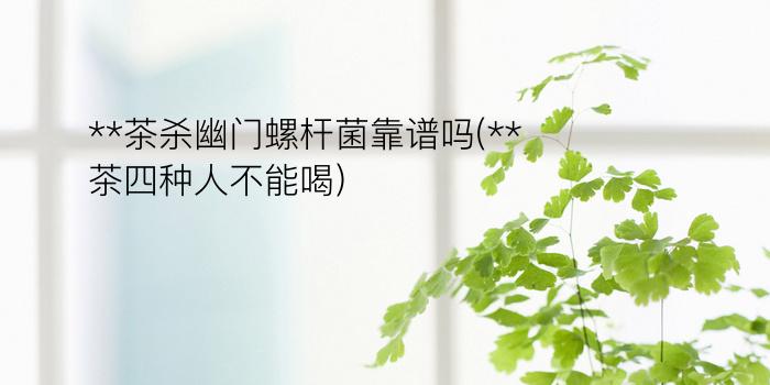 **茶杀幽门螺杆菌靠谱吗(**茶四种人不能喝)