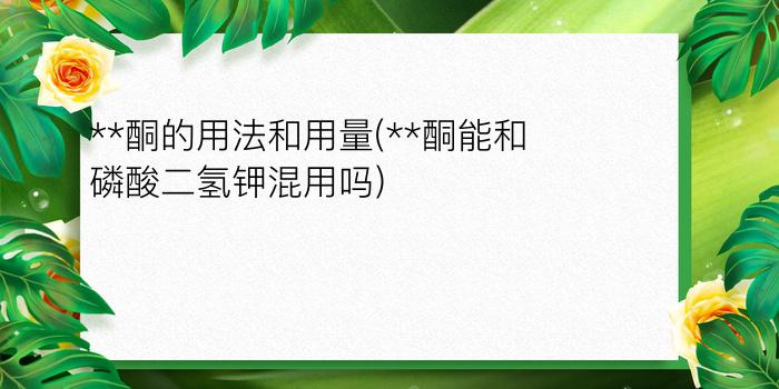 **酮的用法和用量(**酮能和磷酸二氢钾混用吗?)