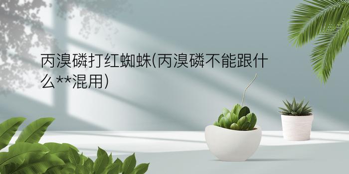 丙溴磷打红蜘蛛(丙溴磷不能跟什么**混用)