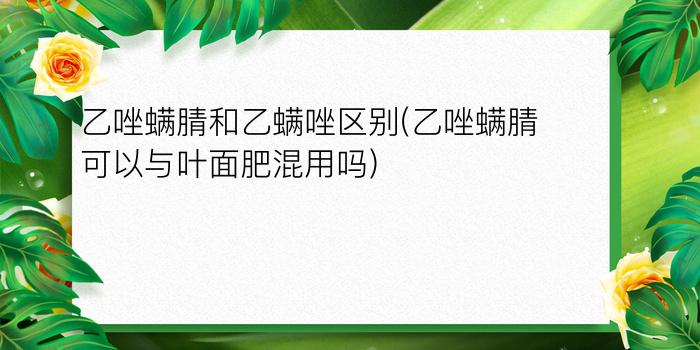 乙唑螨腈和乙螨唑区别(乙唑螨腈可以与叶面肥混用吗)