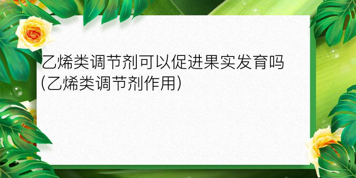 乙烯类调节剂可以促进果实发育吗(乙烯类调节剂作用)