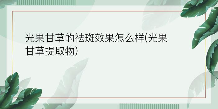 光果甘草的祛斑效果怎么样(光果甘草提取物)