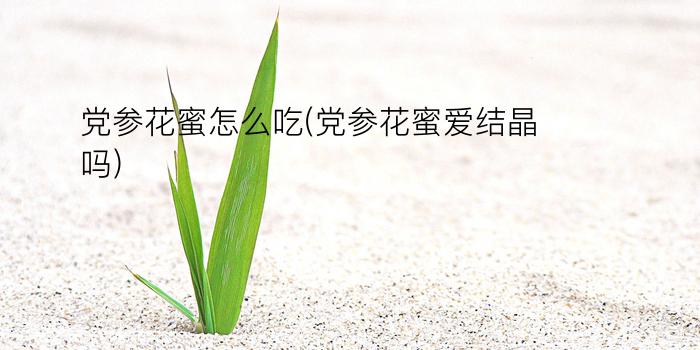 党参花蜜怎么吃(党参花蜜爱结晶吗)