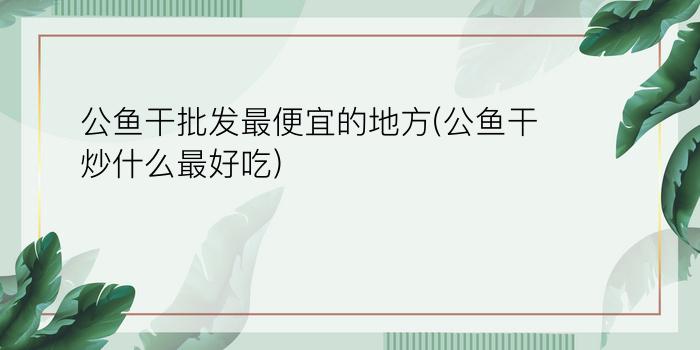 公鱼干批发最便宜的地方(公鱼干炒什么最好吃)