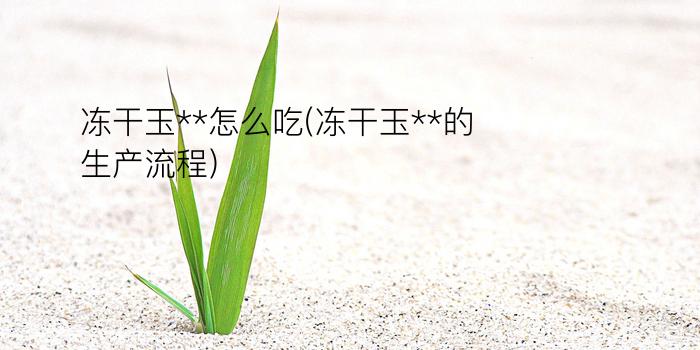 冻干玉**怎么吃(冻干玉**的生产流程)