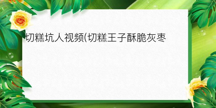 切糕坑人视频(切糕王子酥脆灰枣)