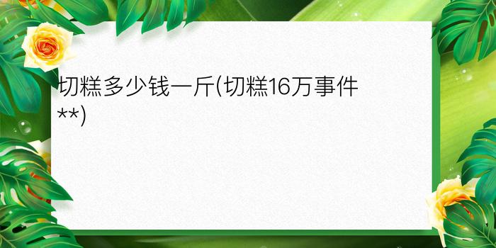 切糕多少钱一斤?(切糕16万事件**)