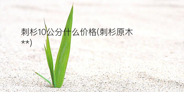 刺杉10公分什么价格(刺杉原木**)