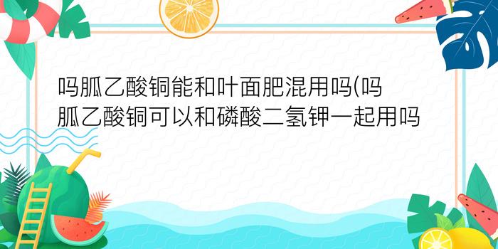 吗胍乙酸铜能和叶面肥混用吗(吗胍乙酸铜可以和磷酸二氢钾一起用吗)