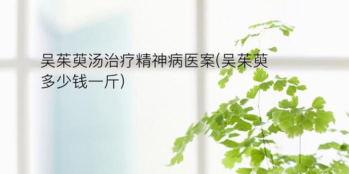 吴茱萸汤治疗精神病医案(吴茱萸多少钱一斤)