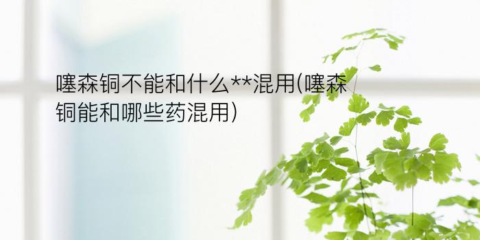 噻森铜不能和什么**混用(噻森铜能和哪些药混用)