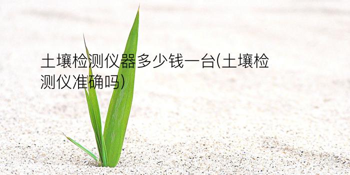 土壤检测仪器多少钱一台(土壤检测仪准确吗)