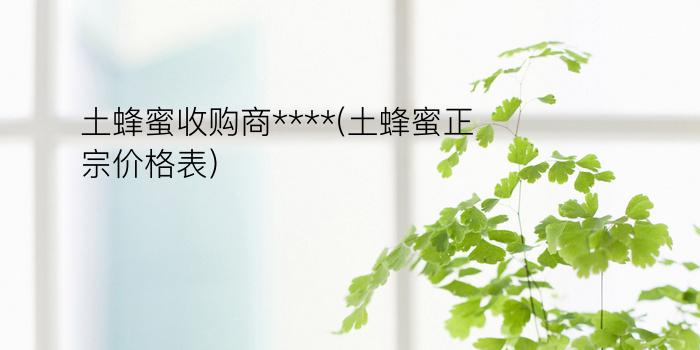 土蜂蜜收购商****(土蜂蜜正宗价格表)