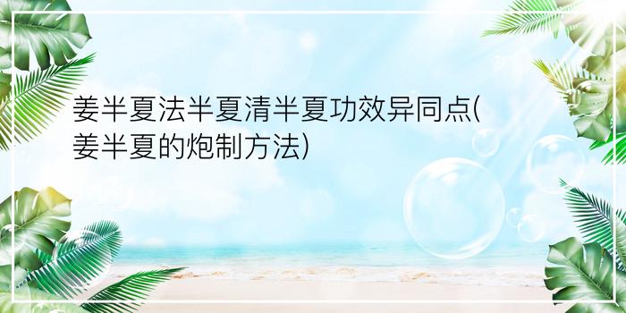 姜半夏法半夏清半夏功效异同点(姜半夏的炮制方法)