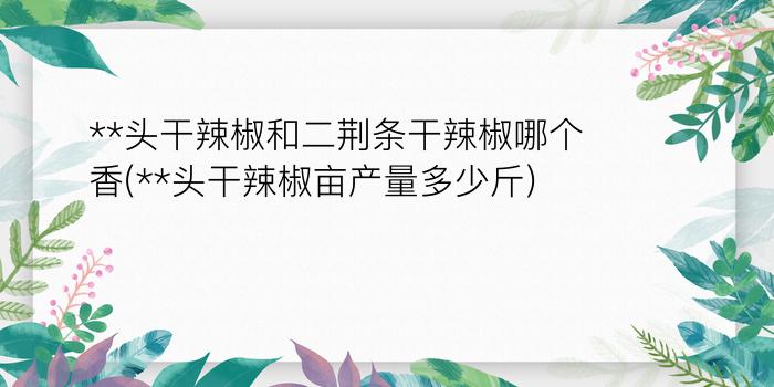 **头干辣椒和二荆条干辣椒哪个香(**头干辣椒亩产量多少斤)