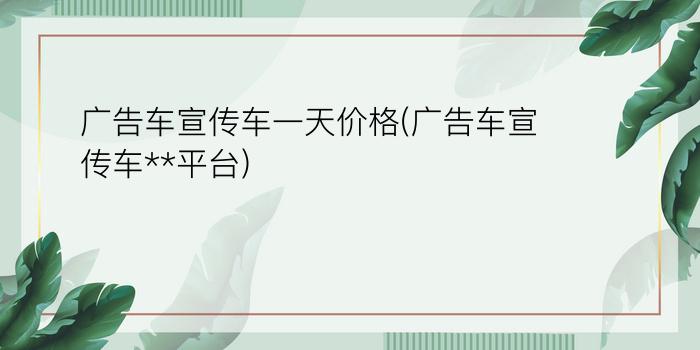 广告车宣传车一天价格(广告车宣传车**平台)