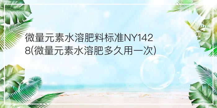 微量元素水溶肥料标准NY1428(微量元素水溶肥多久用一次)