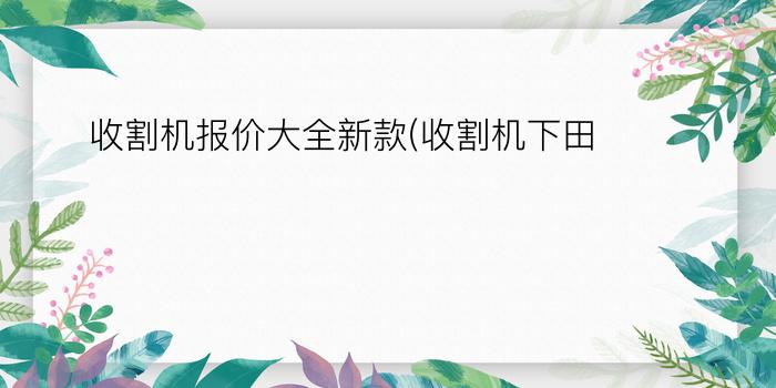 收割机报价大全新款(收割机下田)