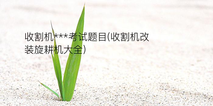 收割机***考试题目(收割机改装旋耕机大全)