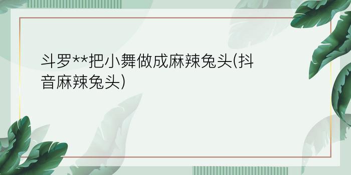 斗罗**把小舞做成麻辣兔头(抖音麻辣兔头)