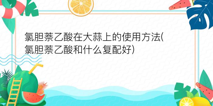 氯胆萘乙酸在大蒜上的使用方法(氯胆萘乙酸和什么复配好)