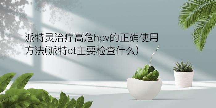 派特灵治疗高危hpv的正确使用方法(派特ct主要检查什么)