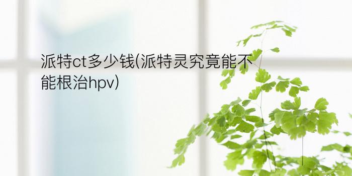 派特ct多少钱(派特灵究竟能不能根治hpv)