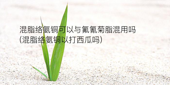 混脂络氨铜可以与氟氰菊脂混用吗(混脂络氨铜以打西瓜吗)