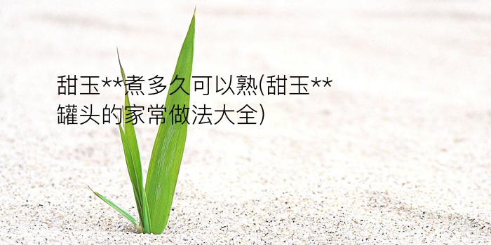 甜玉**煮多久可以熟(甜玉**罐头的家常做法大全)