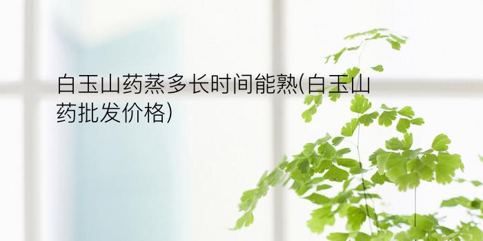 白玉山药蒸多长时间能熟(白玉山药批发价格)