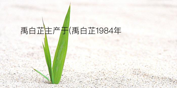 禹白芷主产于(禹白芷1984年)