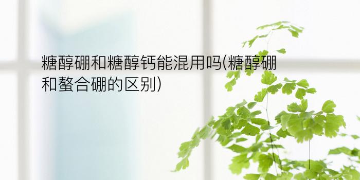 糖醇硼和糖醇钙能混用吗(糖醇硼和螯合硼的区别)