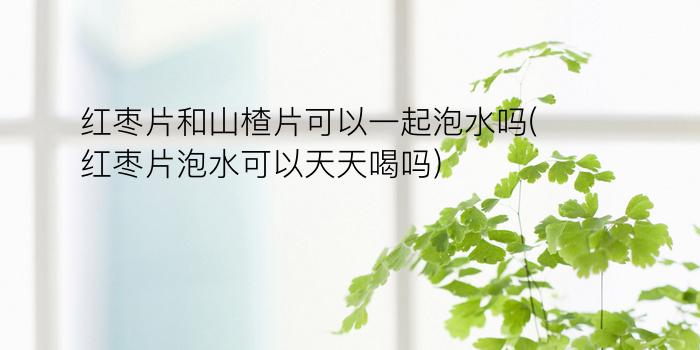 红枣片和山楂片可以一起泡水吗(红枣片泡水可以天天喝吗)