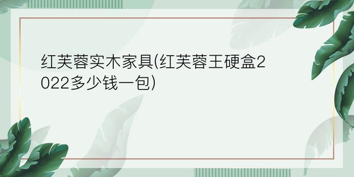 红芙蓉实木家具(红芙蓉王硬盒2022多少钱一包)