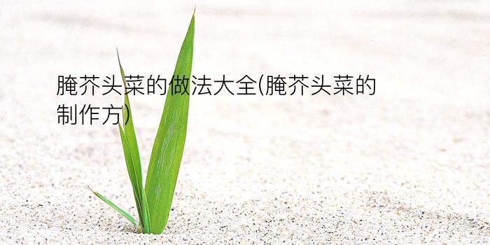 腌芥头菜的做法大全(腌芥头菜的制作方)