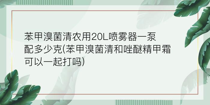 苯甲溴菌清农用20L喷雾器一泵配多少克(苯甲溴菌清和唑醚精甲霜可以一起打吗)