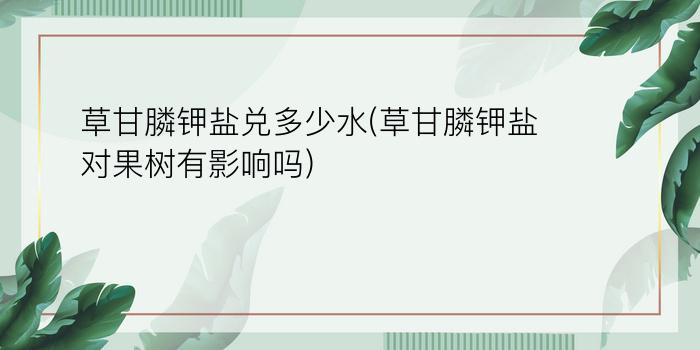 草甘膦钾盐兑多少水(草甘膦钾盐对果树有影响吗)