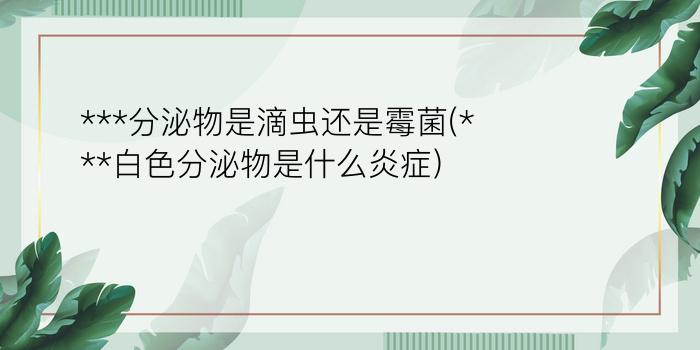 ***分泌物是滴虫还是霉菌(***白色分泌物是什么炎症)