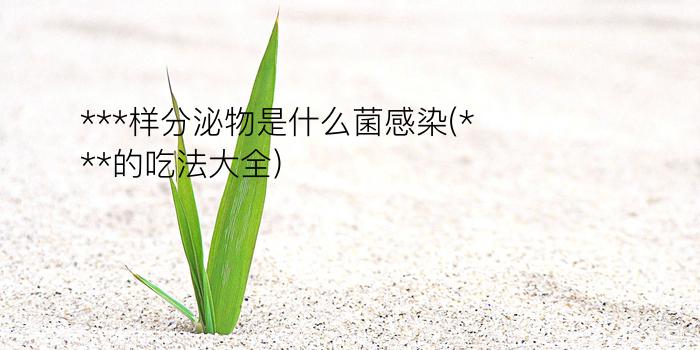 ***样分泌物是什么菌感染(***的吃法大全)