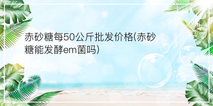 赤砂糖每50公斤批发价格(赤砂糖能发酵em菌吗)