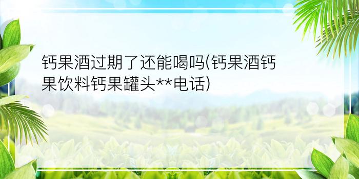 钙果酒过期了还能喝吗(钙果酒钙果饮料钙果罐头**电话)