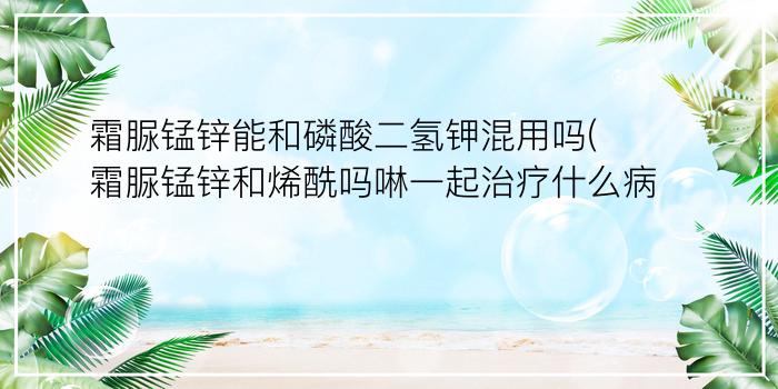 霜脲锰锌能和磷酸二氢钾混用吗(霜脲锰锌和烯酰吗啉一起治疗什么病)