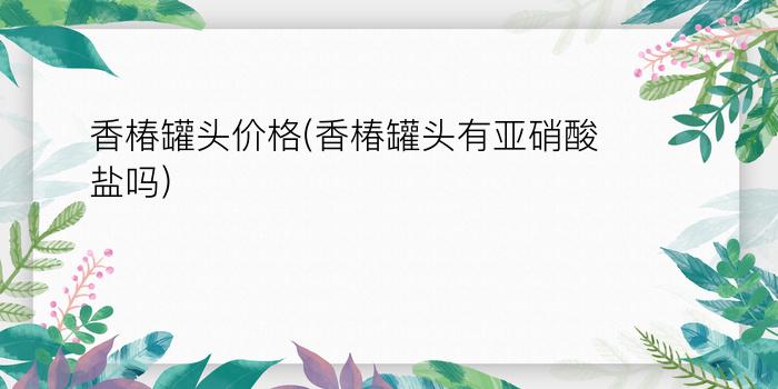 香椿罐头价格(香椿罐头有亚硝酸盐吗)