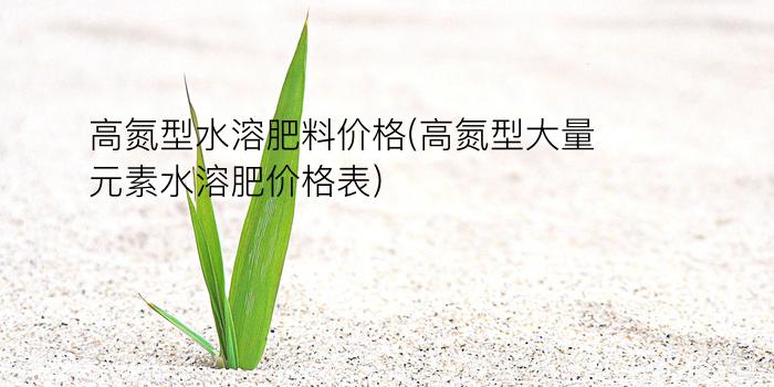 高氮型水溶肥料价格(高氮型大量元素水溶肥价格表)