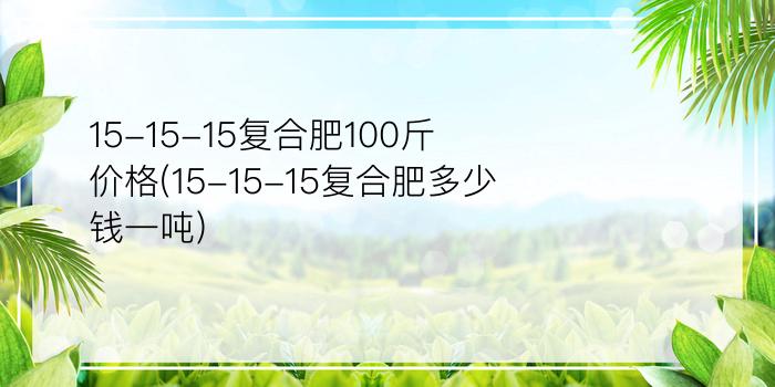 15-15-15复合肥100斤价格(15-15-15复合肥多少钱一吨)