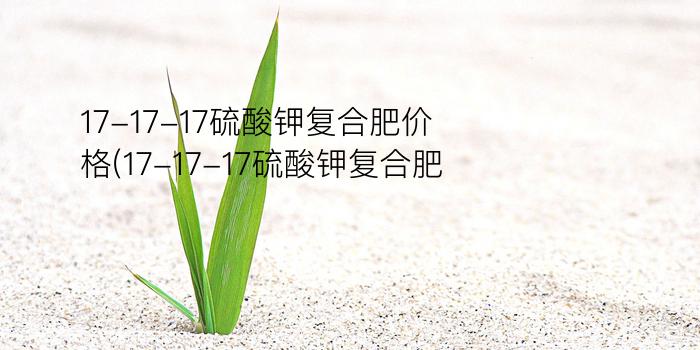 17-17-17硫酸钾复合肥价格(17-17-17硫酸钾复合肥)